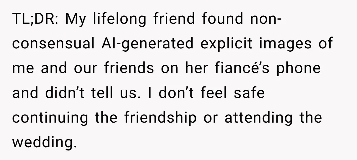 TL;DR: My lifelong friend found non-consensual AI-generated explicit images of me and our friends on her fiancé’s phone and didn’t tell us. I don’t feel safe continuing the friendship or...
