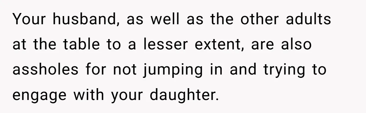 Your husband, as well as the other adults at the table to a lesser extent, are also assholes for not jumping in and trying to engage with your daughter.