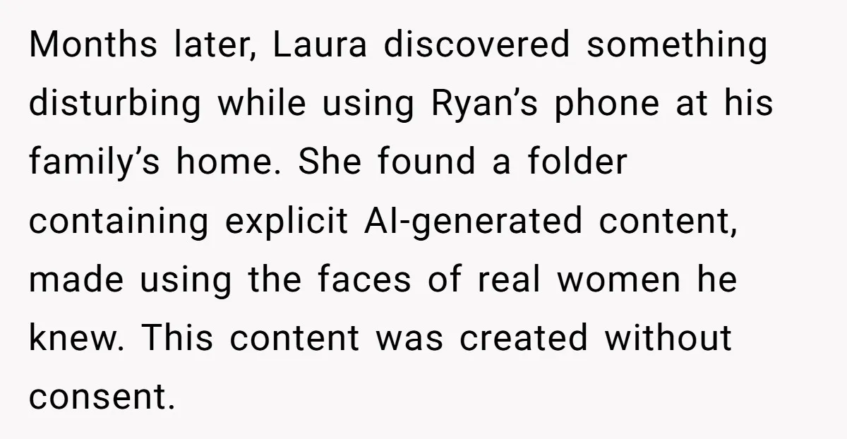 Months later, Laura discovered something disturbing while using Ryan’s phone at his family’s home. She found a folder containing explicit AI-generated content, made using the faces of real women he...