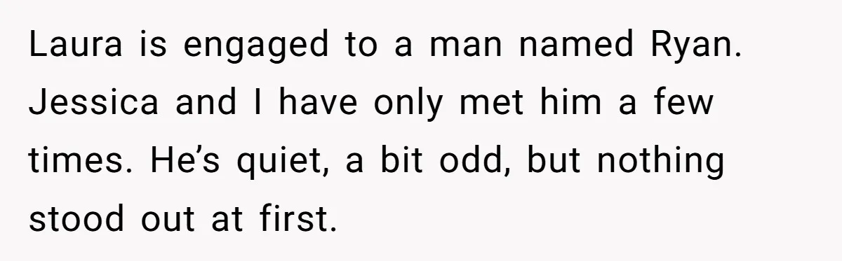 Laura is engaged to a man named Ryan. Jessica and I have only met him a few times. He’s quiet, a bit odd, but nothing stood out at first.