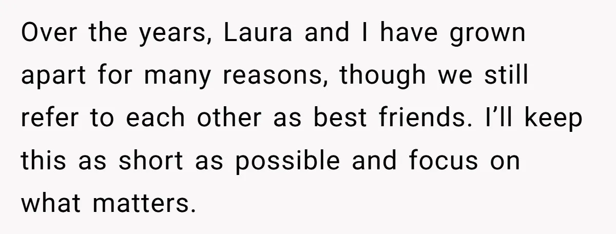 Over the years, Laura and I have grown apart for many reasons, though we still refer to each other as best friends. I’ll keep this as short as possible and...