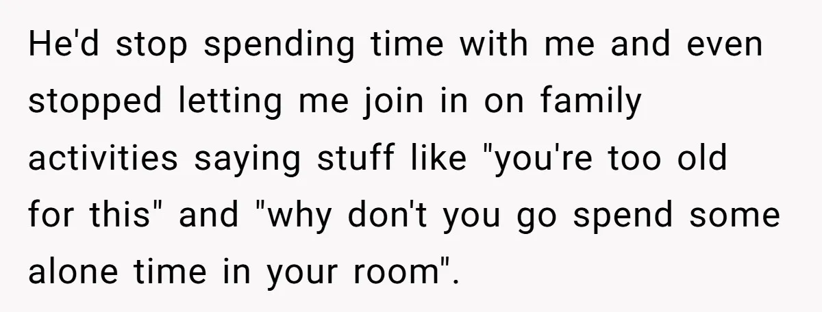 He'd stop spending time with me and even stopped letting me join in on family activities saying stuff like "you're too old for this" and "why don't you go spend...