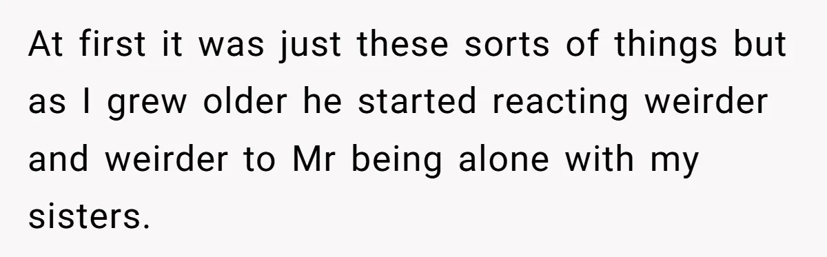 At first it was just these sorts of things but as I grew older he started reacting weirder and weirder to Mr being alone with my sisters.