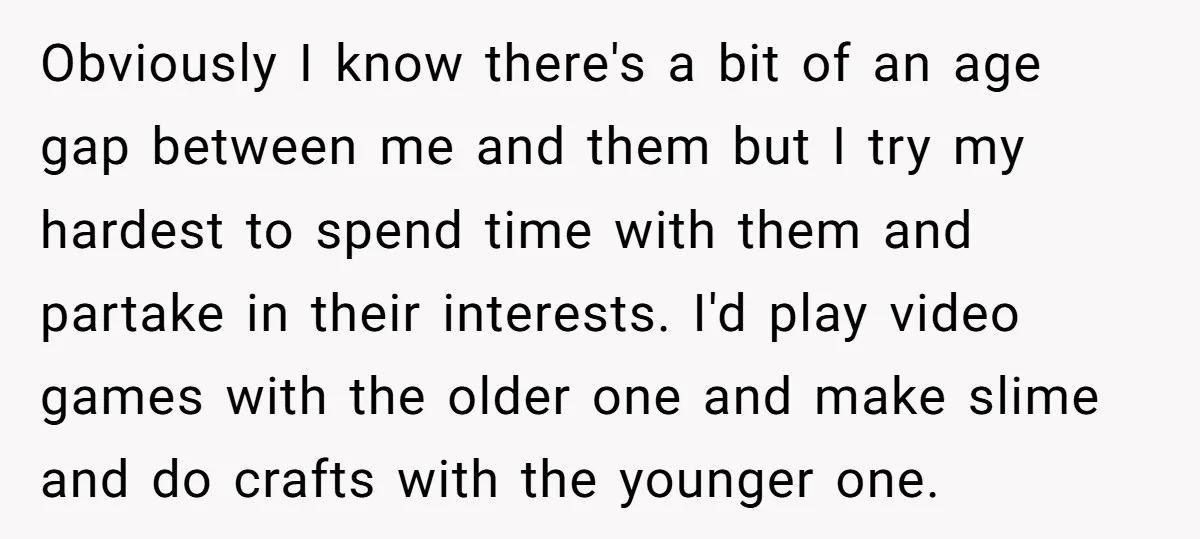Obviously I know there's a bit of an age gap between me and them but I try my hardest to spend time with them and partake in their interests. I'd...