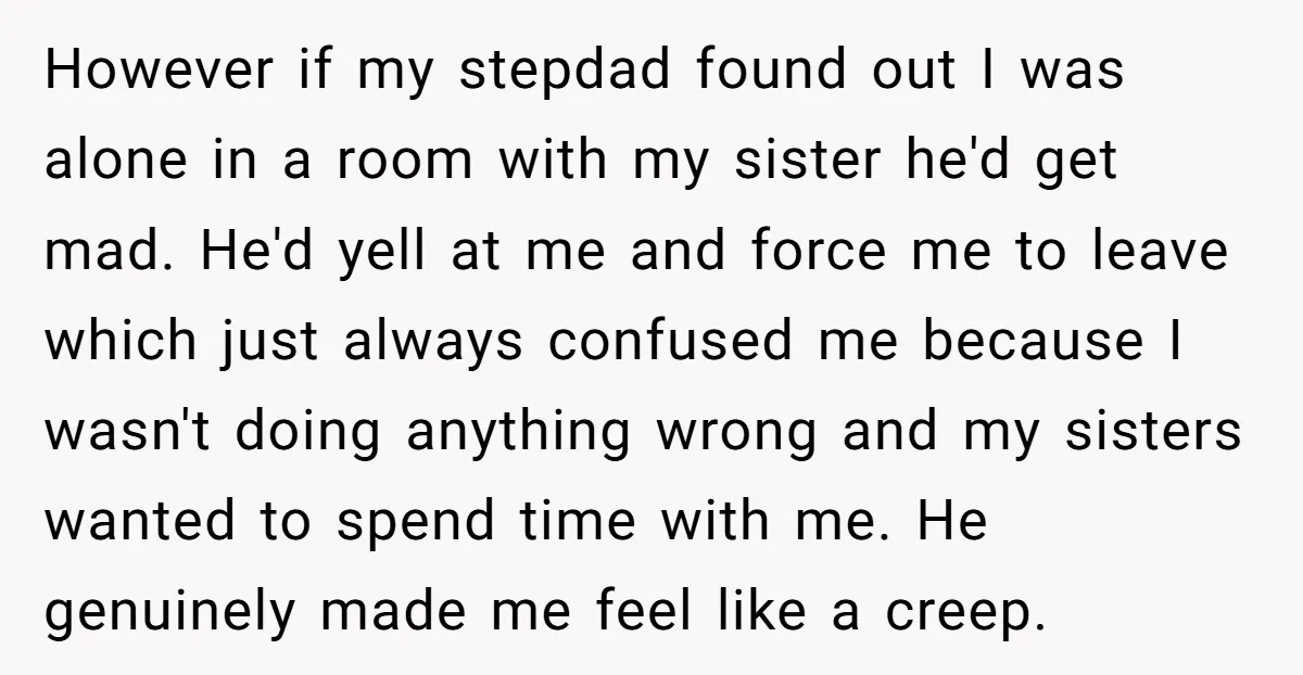 However if my stepdad found out I was alone in a room with my sister he'd get mad. He'd yell at me and force me to leave which just always...