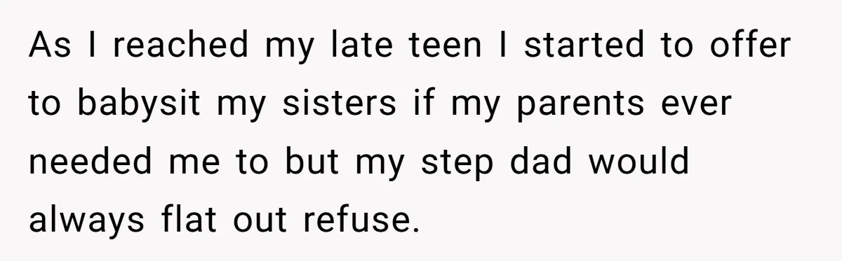 As I reached my late teen I started to offer to babysit my sisters if my parents ever needed me to but my step dad would always flat out refuse.