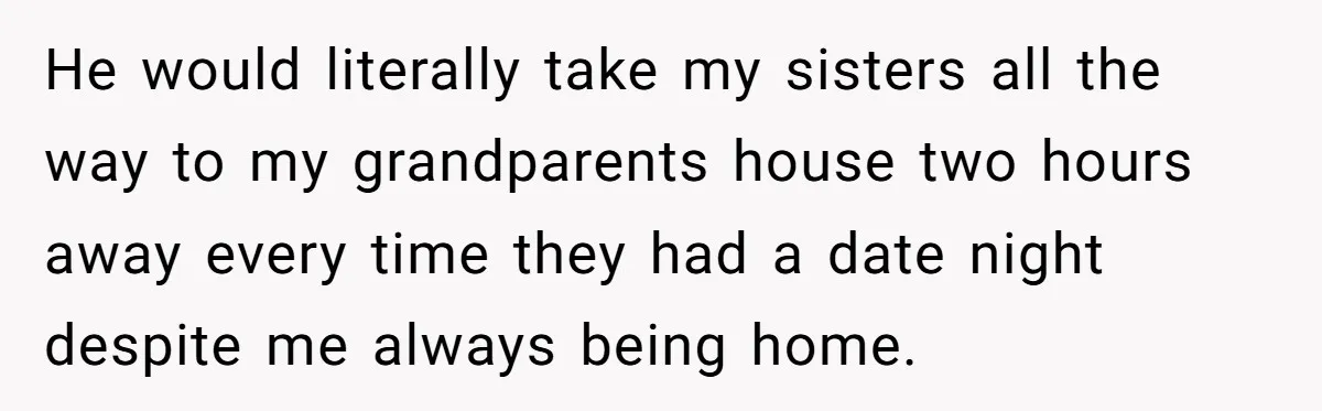 He would literally take my sisters all the way to my grandparents house two hours away every time they had a date night despite me always being home.