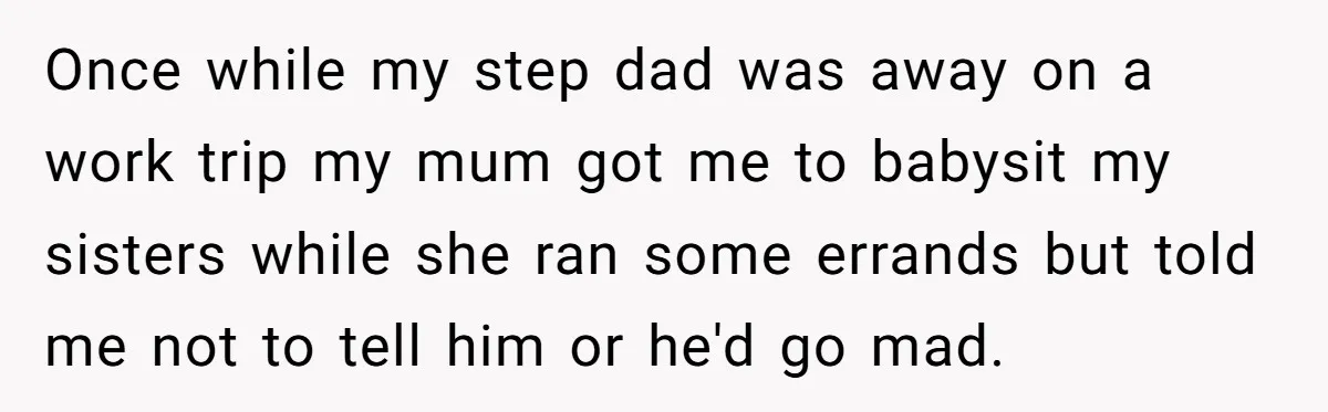 Once while my step dad was away on a work trip my mum got me to babysit my sisters while she ran some errands but told me not to tell...