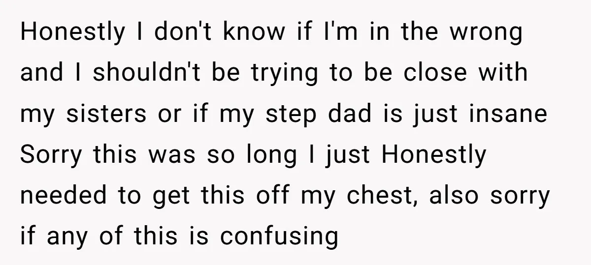 Honestly I don't know if I'm in the wrong and I shouldn't be trying to be close with my sisters or if my step dad is just insane Sorry this...