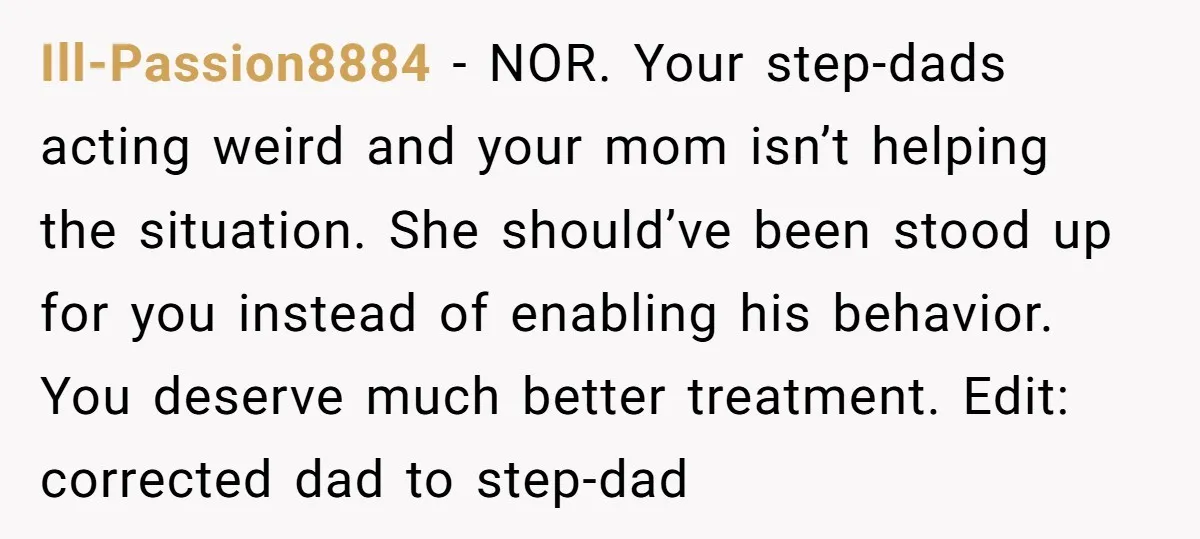 Ill-Passion8884 − NOR. Your step-dads acting weird and your mom isn’t helping the situation. She should’ve been stood up for you instead of enabling his behavior. You deserve much better...