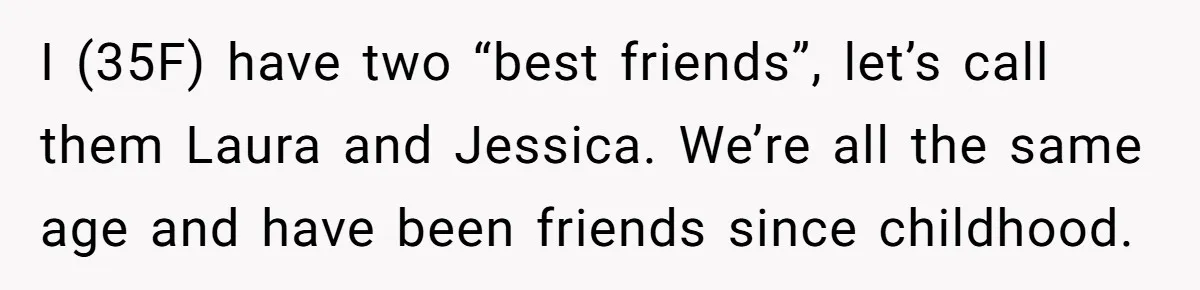 I (35F) have two “best friends”, let’s call them Laura and Jessica. We’re all the same age and have been friends since childhood.