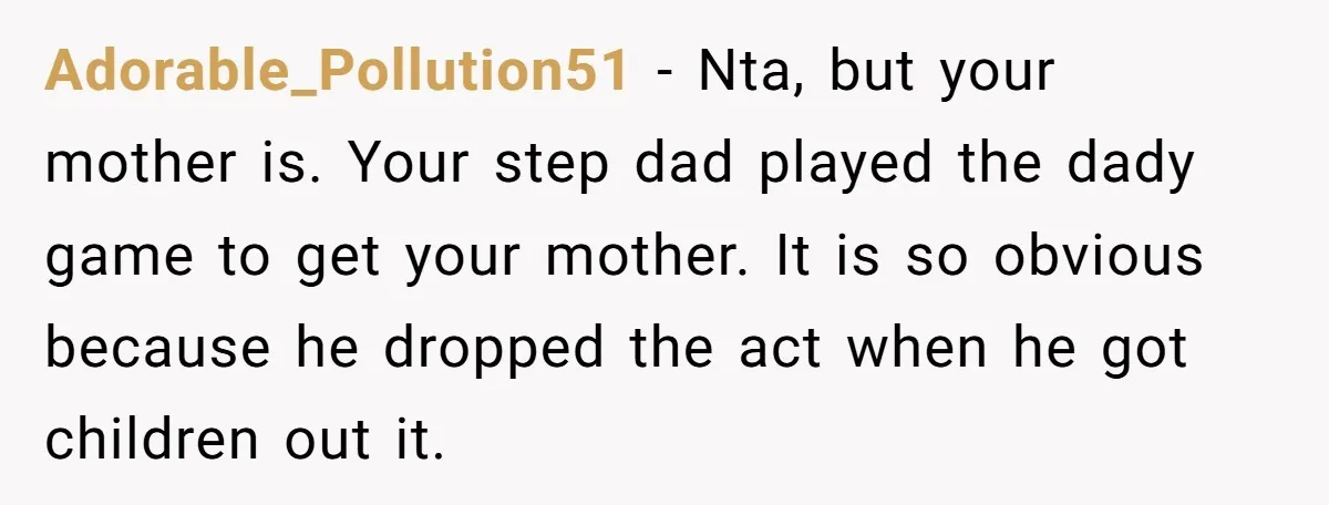 Adorable_Pollution51 − Nta, but your mother is. Your step dad played the dady game to get your mother. It is so obvious because he dropped the act when he got...