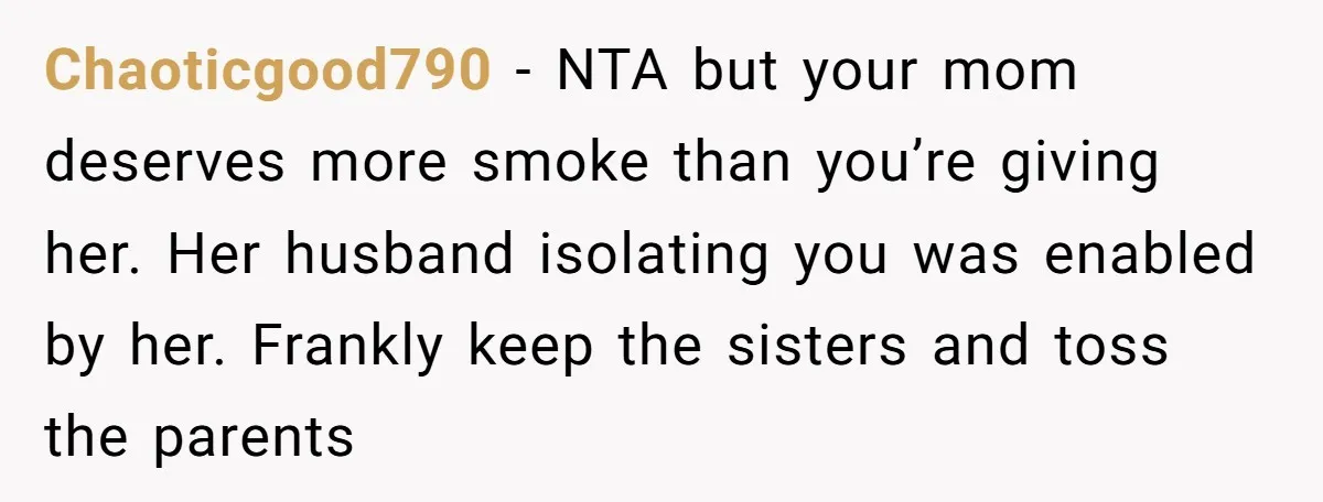 Chaoticgood790 − NTA but your mom deserves more smoke than you’re giving her. Her husband isolating you was enabled by her. Frankly keep the sisters and toss the parents