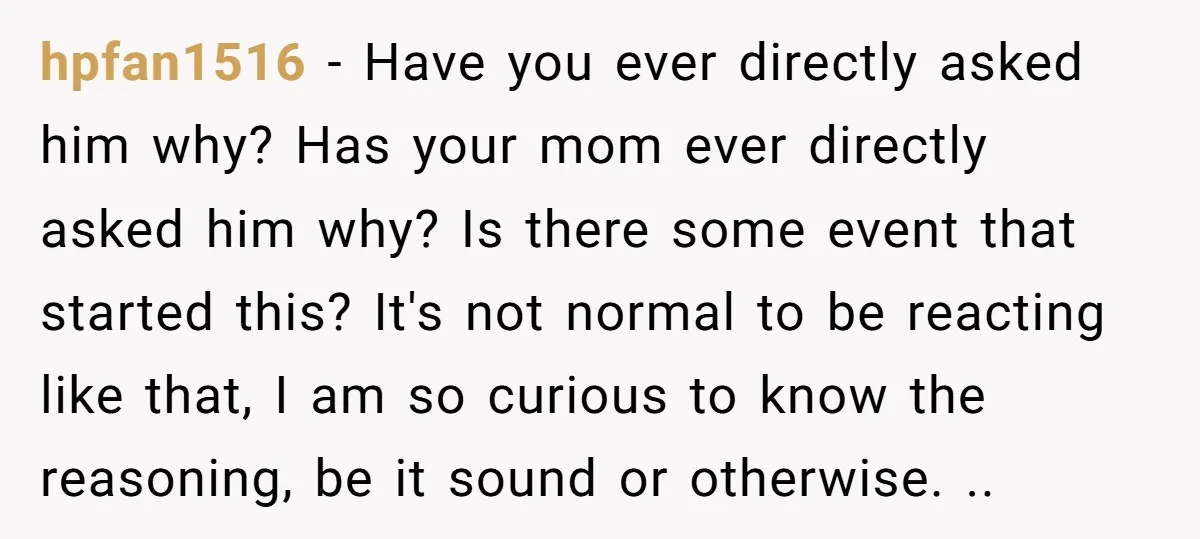 hpfan1516 − Have you ever directly asked him why? Has your mom ever directly asked him why? Is there some event that started this? It's not normal to be reacting...