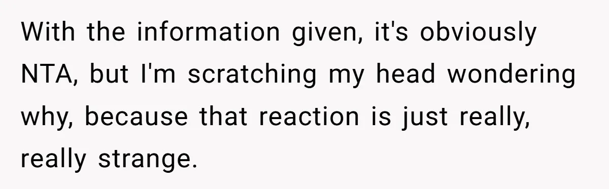 With the information given, it's obviously NTA, but I'm scratching my head wondering why, because that reaction is just really, really strange.