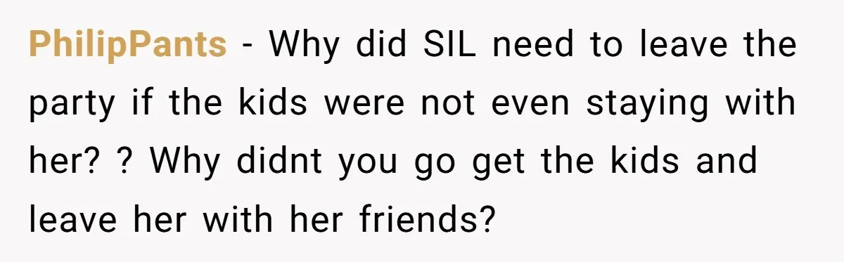 PhilipPants − Why did SIL need to leave the party if the kids were not even staying with her? ? Why didnt you go get the kids and leave her...