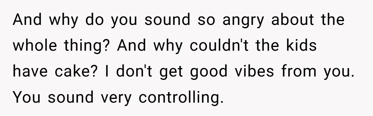 And why do you sound so angry about the whole thing? And why couldn't the kids have cake? I don't get good vibes from you. You sound very controlling.
