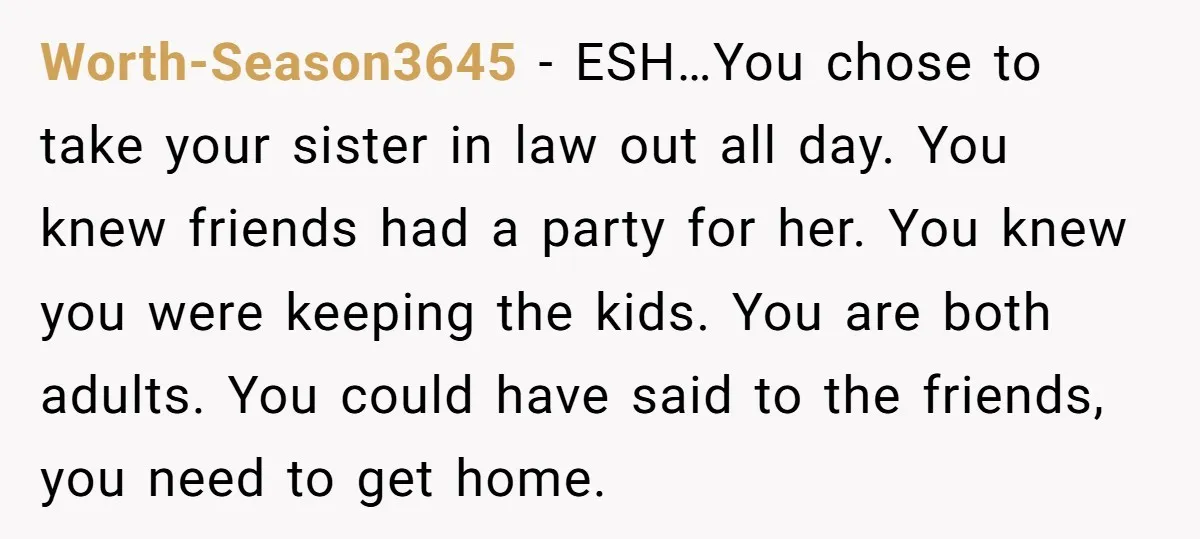 Worth-Season3645 − ESH…You chose to take your sister in law out all day. You knew friends had a party for her. You knew you were keeping the kids. You are...