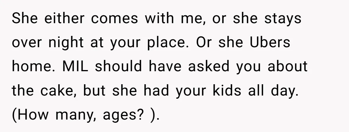 She either comes with me, or she stays over night at your place. Or she Ubers home. MIL should have asked you about the cake, but she had your kids...