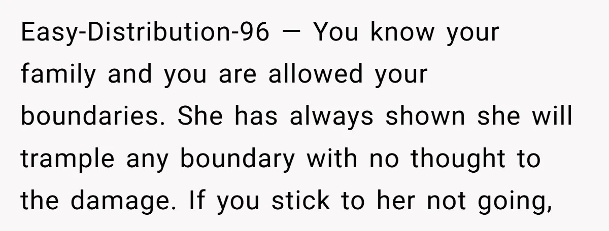 Easy-Distribution-96 — You know your family and you are allowed your boundaries. She has always shown she will trample any boundary with no thought to the damage. If you stick...
