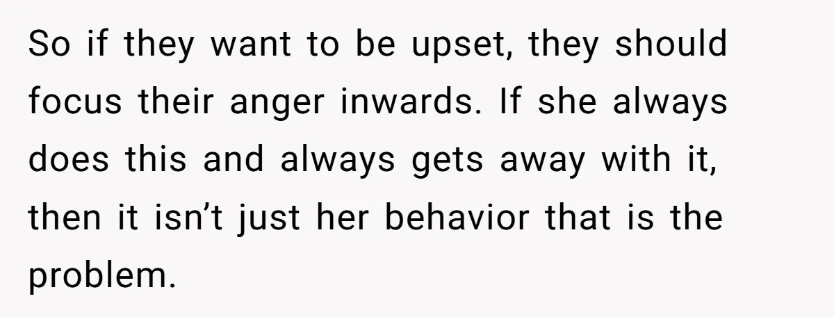 So if they want to be upset, they should focus their anger inwards. If she always does this and always gets away with it, then it isn’t just her behavior...