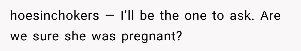hoesinchokers — I’ll be the one to ask. Are we sure she was pregnant?