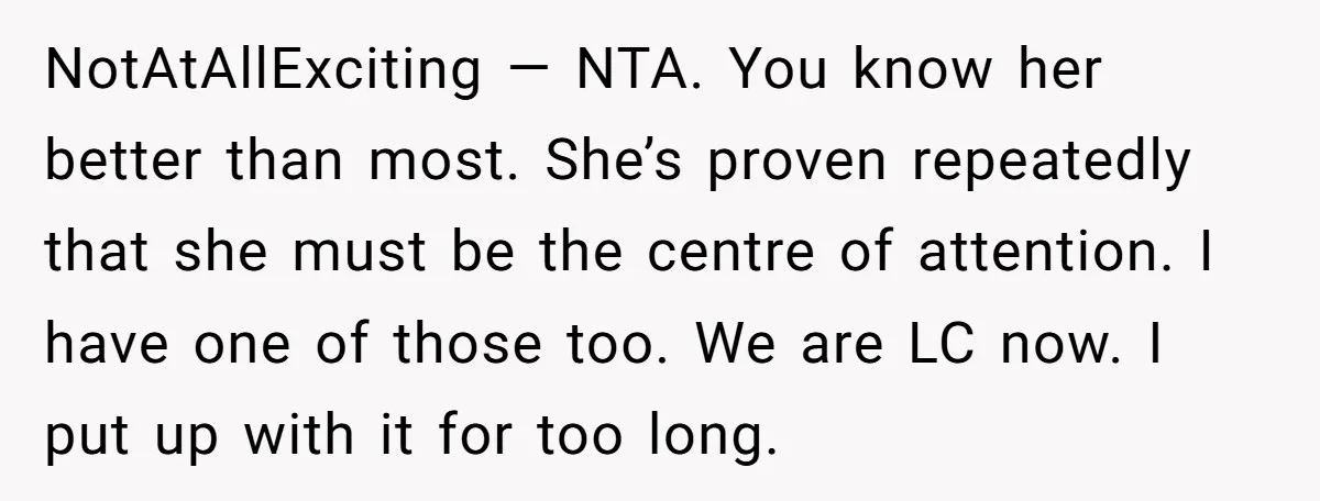 NotAtAllExciting — NTA. You know her better than most. She’s proven repeatedly that she must be the centre of attention. I have one of those too. We are LC now....
