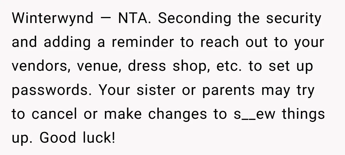 Winterwynd — NTA. Seconding the security and adding a reminder to reach out to your vendors, venue, dress shop, etc. to set up passwords. Your sister or parents may try...