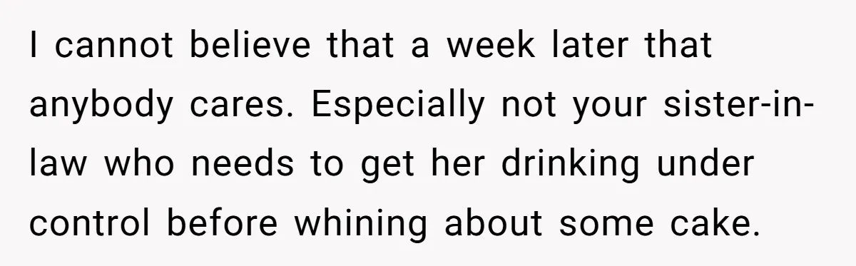 I cannot believe that a week later that anybody cares. Especially not your sister-in-law who needs to get her drinking under control before whining about some cake.