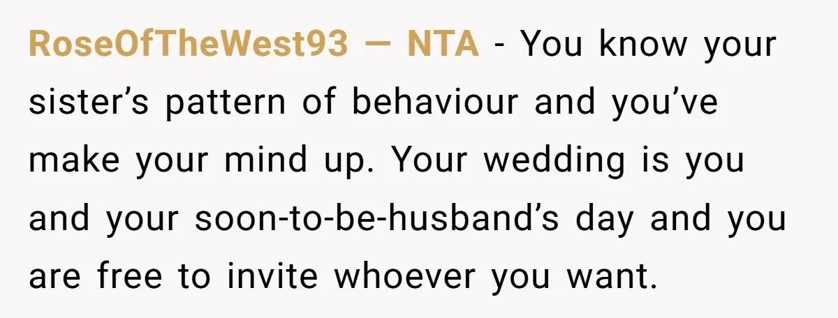 RoseOfTheWest93 — NTA - You know your sister’s pattern of behaviour and you’ve make your mind up. Your wedding is you and your soon-to-be-husband’s day and you are free to...