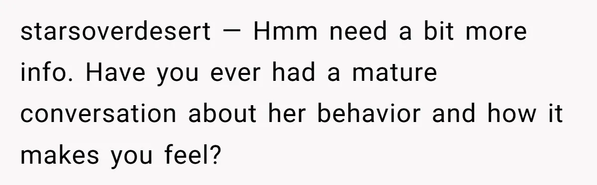 starsoverdesert — Hmm need a bit more info. Have you ever had a mature conversation about her behavior and how it makes you feel?