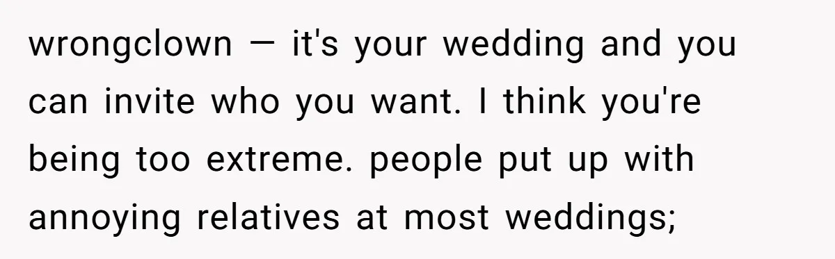 wrongclown — it's your wedding and you can invite who you want. I think you're being too extreme. people put up with annoying relatives at most weddings;