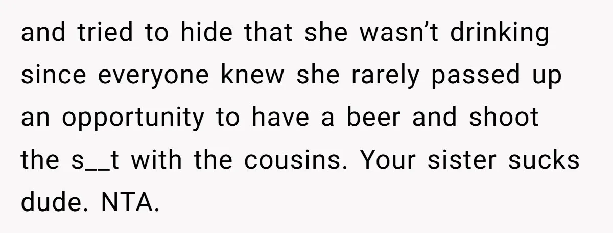 and tried to hide that she wasn’t drinking since everyone knew she rarely passed up an opportunity to have a beer and shoot the s__t with the cousins. Your sister...