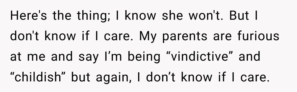 Here's the thing; I know she won't. But I don't know if I care. My parents are furious at me and say I’m being “vindictive” and “childish” but again, I...