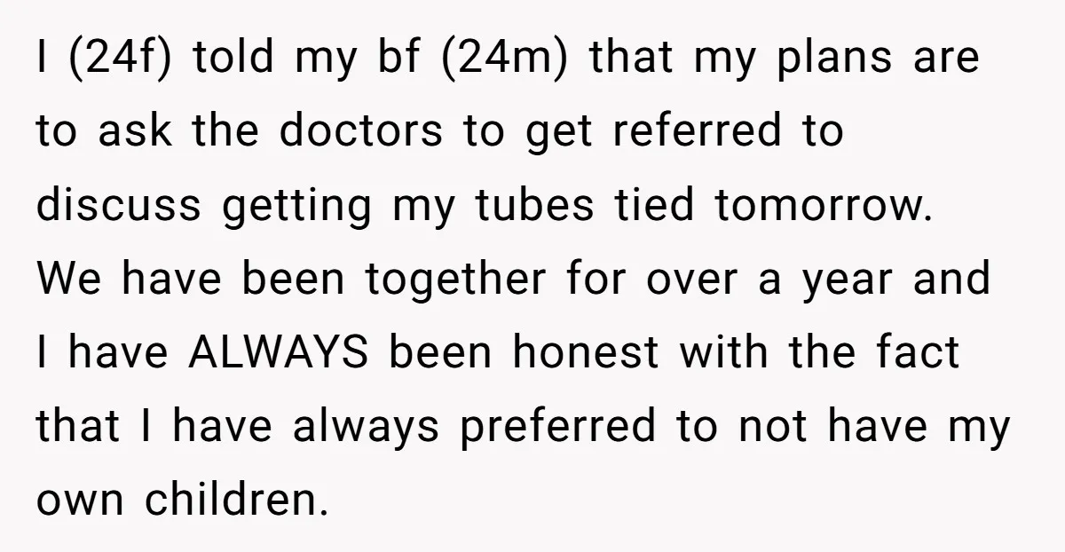I (24f) told my bf (24m) that my plans are to ask the doctors to get referred to discuss getting my tubes tied tomorrow. We have been together for over...