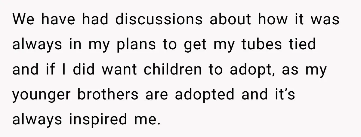 We have had discussions about how it was always in my plans to get my tubes tied and if I did want children to adopt, as my younger brothers are...