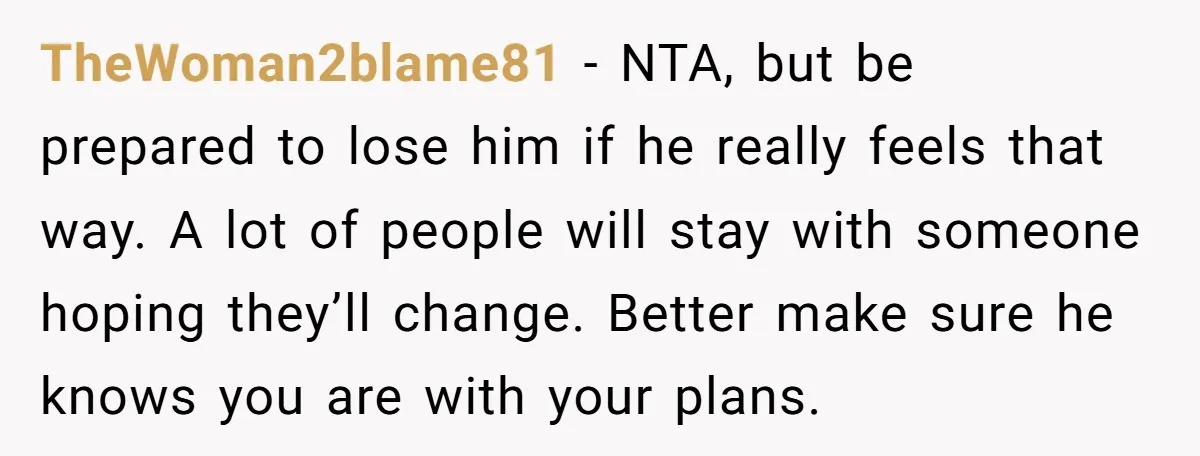 TheWoman2blame81 − NTA, but be prepared to lose him if he really feels that way. A lot of people will stay with someone hoping they’ll change. Better make sure he...