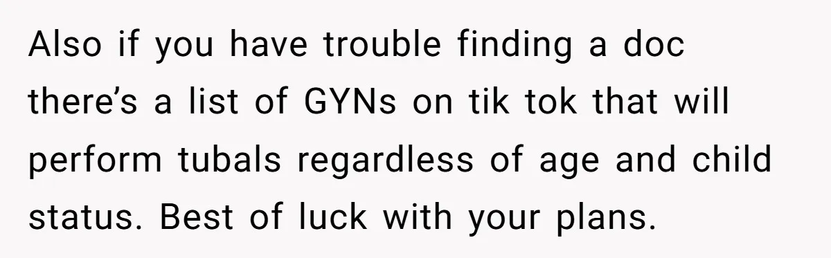 Also if you have trouble finding a doc there’s a list of GYNs on tik tok that will perform tubals regardless of age and child status. Best of luck with...