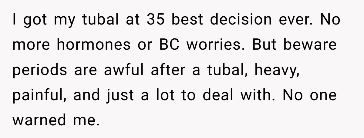 I got my tubal at 35 best decision ever. No more hormones or BC worries. But beware periods are awful after a tubal, heavy, painful, and just a lot to...