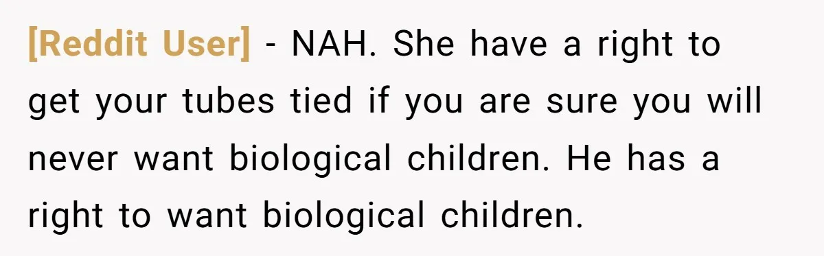 [Reddit User] − NAH. She have a right to get your tubes tied if you are sure you will never want biological children. He has a right to want biological...