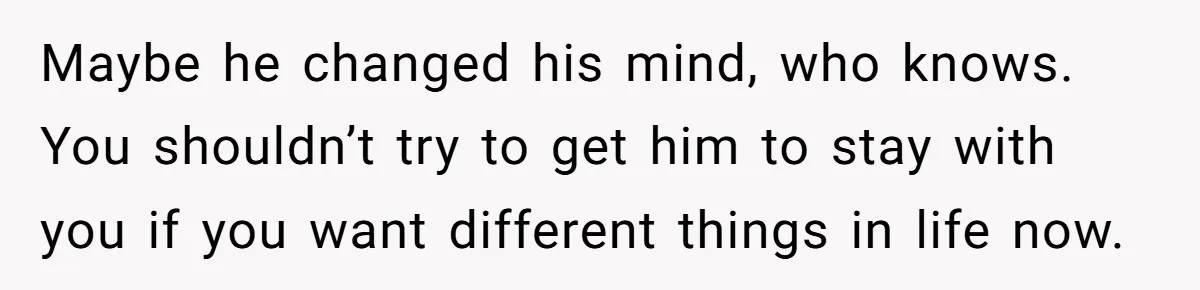 Maybe he changed his mind, who knows. You shouldn’t try to get him to stay with you if you want different things in life now.