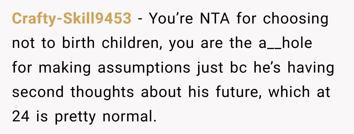 Crafty-Skill9453 − You’re NTA for choosing not to birth children, you are the a__hole for making assumptions just bc he’s having second thoughts about his future, which at 24 is...