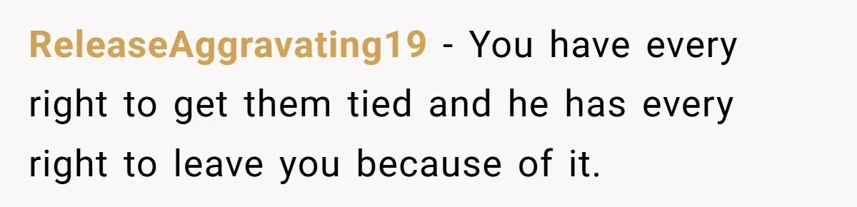ReleaseAggravating19 − You have every right to get them tied and he has every right to leave you because of it.