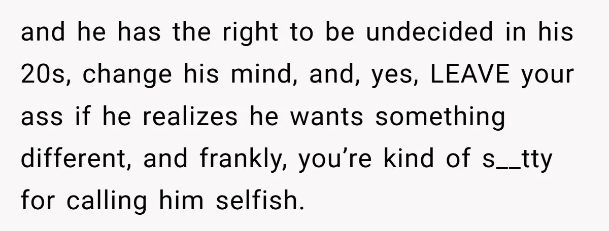 and he has the right to be undecided in his 20s, change his mind, and, yes, LEAVE your ass if he realizes he wants something different, and frankly, you’re kind...