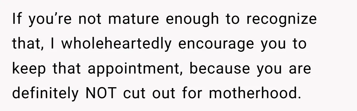 If you’re not mature enough to recognize that, I wholeheartedly encourage you to keep that appointment, because you are definitely NOT cut out for motherhood.
