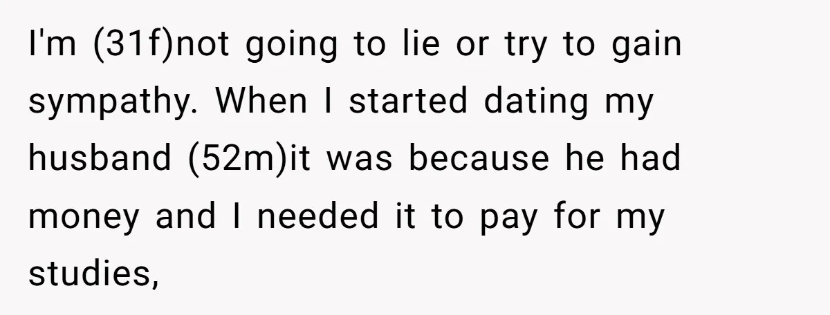 I'm (31f)not going to lie or try to gain sympathy. When I started dating my husband (52m)it was because he had money and I needed it to pay for my...