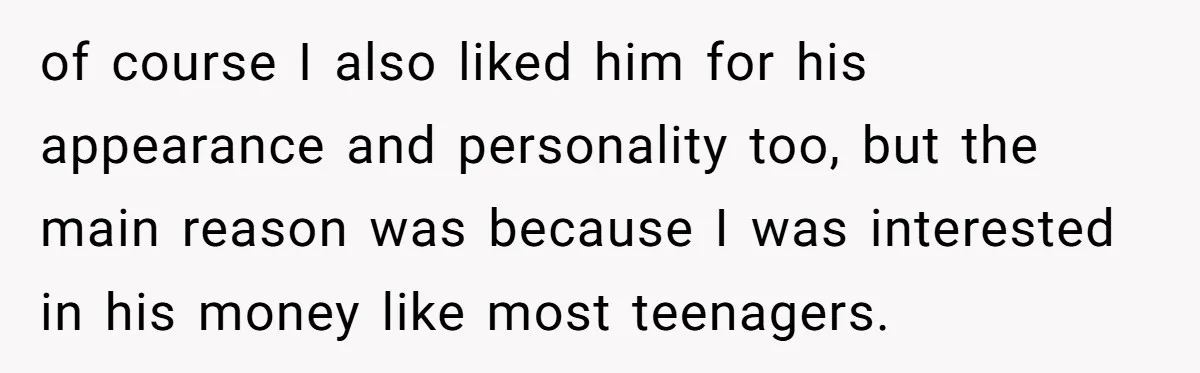of course I also liked him for his appearance and personality too, but the main reason was because I was interested in his money like most teenagers.