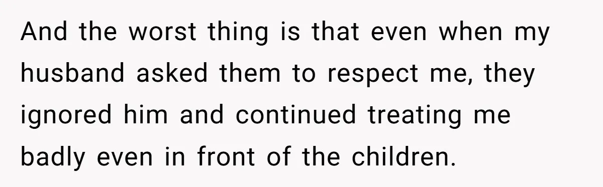 And the worst thing is that even when my husband asked them to respect me, they ignored him and continued treating me badly even in front of the children.
