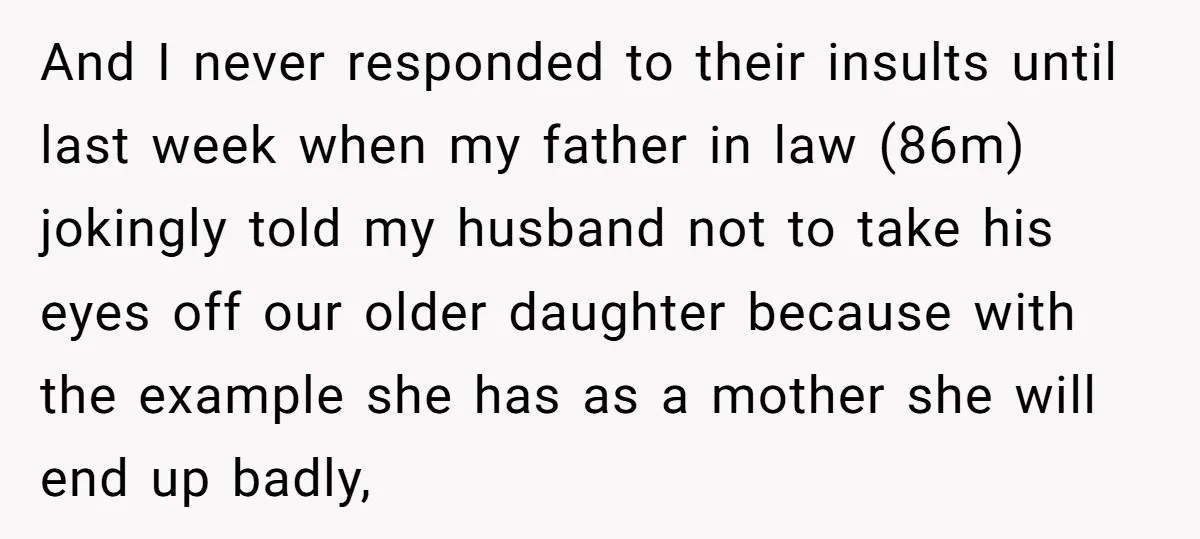And I never responded to their insults until last week when my father in law (86m) jokingly told my husband not to take his eyes off our older daughter because...