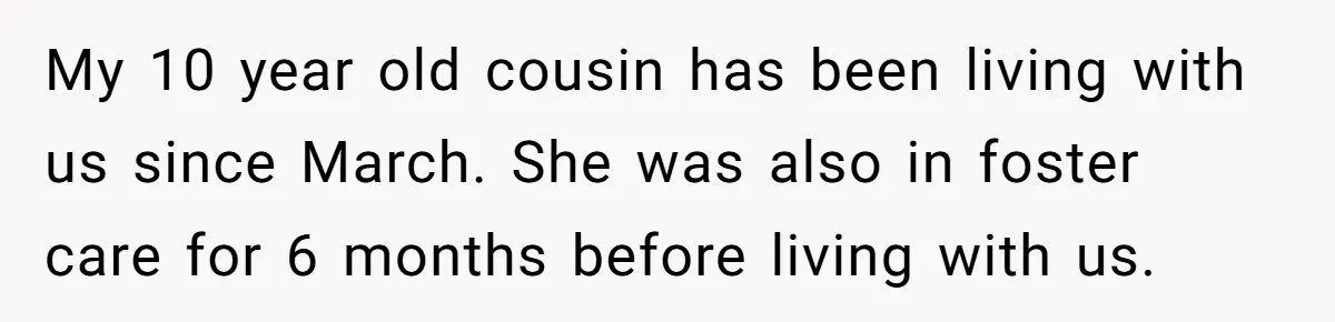 My 10 year old cousin has been living with us since March. She was also in foster care for 6 months before living with us.